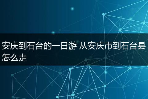安庆到石台的一日游 从安庆市到石台县怎么走
