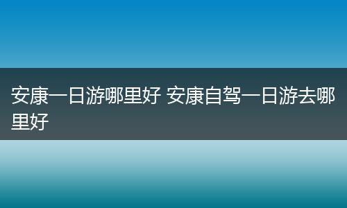 安康一日游哪里好 安康自驾一日游去哪里好