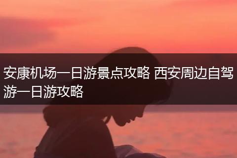 安康机场一日游景点攻略 西安周边自驾游一日游攻略