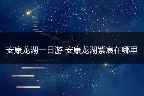 安康龙湖一日游 安康龙湖紫宸在哪里