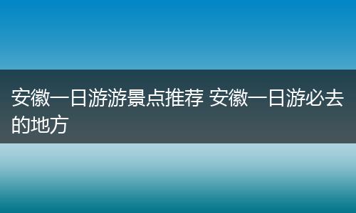 安徽一日游游景点推荐 安徽一日游必去的地方