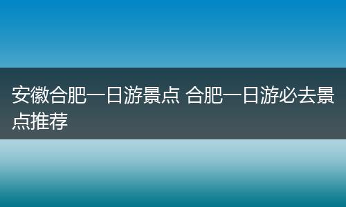 安徽合肥一日游景点 合肥一日游必去景点推荐
