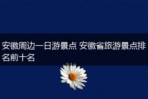 安徽周边一日游景点 安徽省旅游景点排名前十名