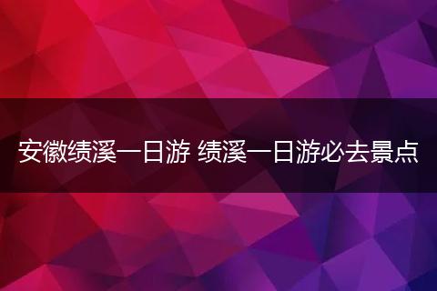 安徽绩溪一日游 绩溪一日游必去景点