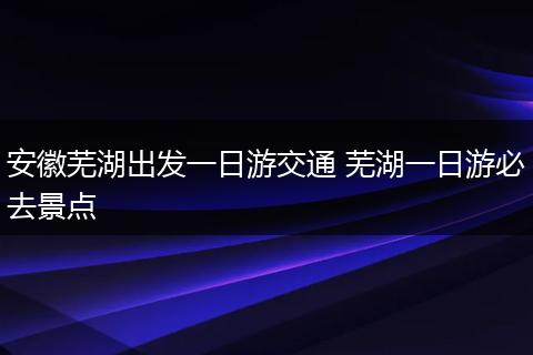安徽芜湖出发一日游交通 芜湖一日游必去景点