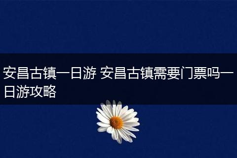 安昌古镇一日游 安昌古镇需要门票吗一日游攻略