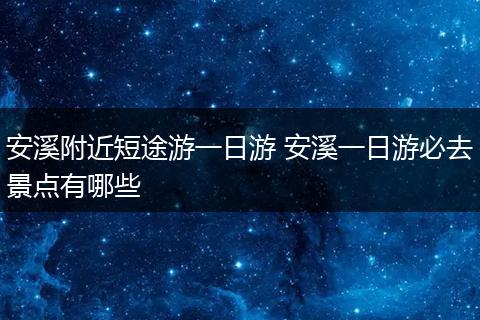 安溪附近短途游一日游 安溪一日游必去景点有哪些