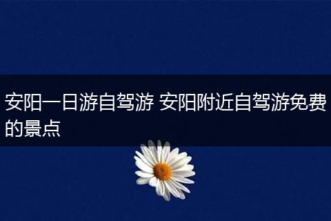 安阳一日游自驾游 安阳附近自驾游免费的景点