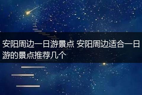 安阳周边一日游景点 安阳周边适合一日游的景点推荐几个