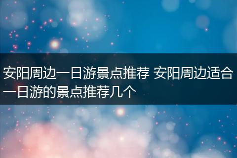安阳周边一日游景点推荐 安阳周边适合一日游的景点推荐几个