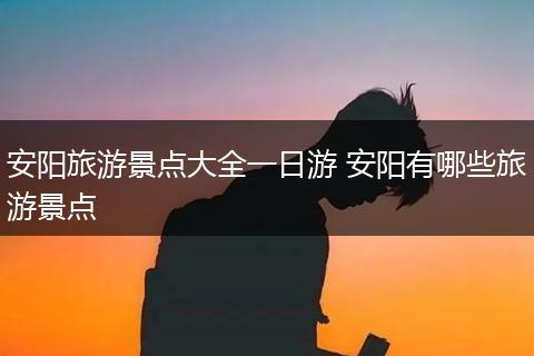 安阳旅游景点大全一日游 安阳有哪些旅游景点