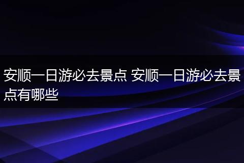 安顺一日游必去景点 安顺一日游必去景点有哪些