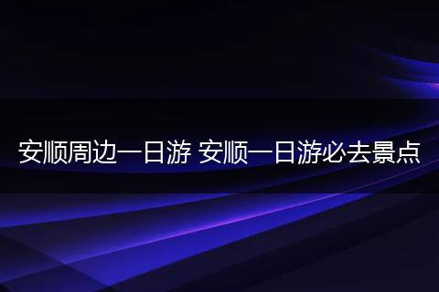 安顺周边一日游 安顺一日游必去景点