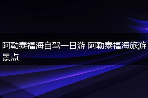 阿勒泰福海自驾一日游 阿勒泰福海旅游景点