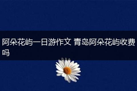 阿朵花屿一日游作文 青岛阿朵花屿收费吗
