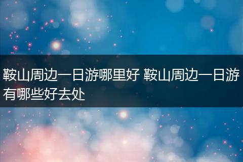 鞍山周边一日游哪里好 鞍山周边一日游有哪些好去处