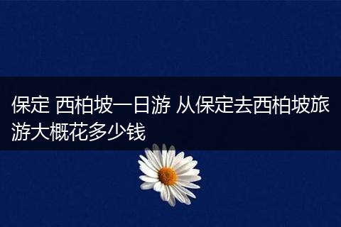 保定 西柏坡一日游 从保定去西柏坡旅游大概花多少钱