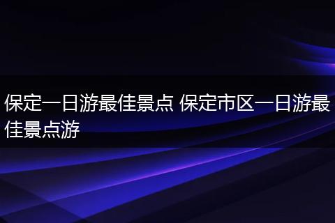 保定一日游最佳景点 保定市区一日游最佳景点游