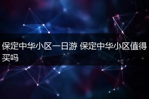 保定中华小区一日游 保定中华小区值得买吗