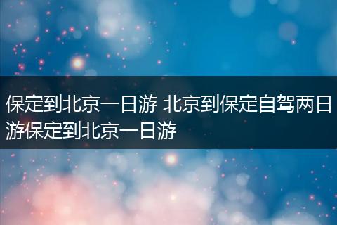 保定到北京一日游 北京到保定自驾两日游保定到北京一日游