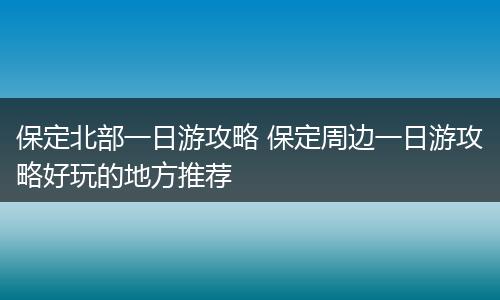 保定北部一日游攻略 保定周边一日游攻略好玩的地方推荐