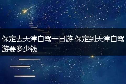保定去天津自驾一日游 保定到天津自驾游要多少钱
