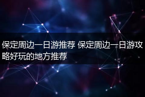 保定周边一日游推荐 保定周边一日游攻略好玩的地方推荐