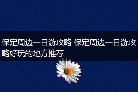 保定周边一日游攻略 保定周边一日游攻略好玩的地方推荐