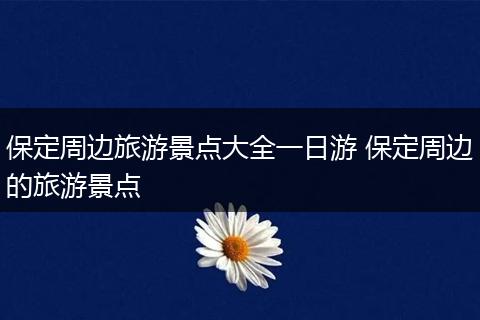 保定周边旅游景点大全一日游 保定周边的旅游景点