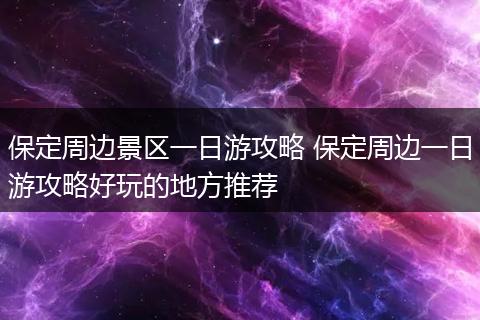 保定周边景区一日游攻略 保定周边一日游攻略好玩的地方推荐