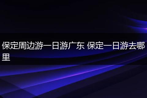 保定周边游一日游广东 保定一日游去哪里