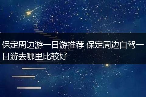 保定周边游一日游推荐 保定周边自驾一日游去哪里比较好