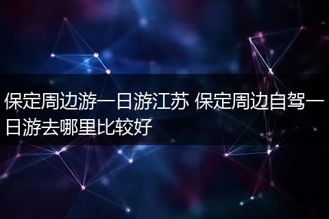 保定周边游一日游江苏 保定周边自驾一日游去哪里比较好