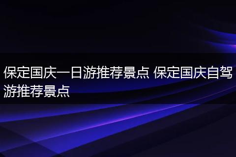 保定国庆一日游推荐景点 保定国庆自驾游推荐景点