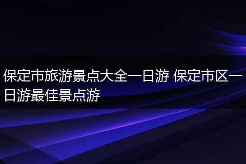 保定市旅游景点大全一日游 保定市区一日游最佳景点游