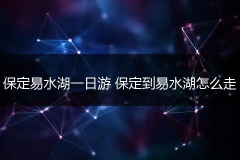 保定易水湖一日游 保定到易水湖怎么走