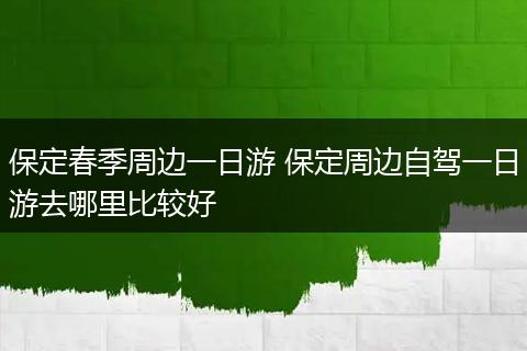 保定春季周边一日游 保定周边自驾一日游去哪里比较好