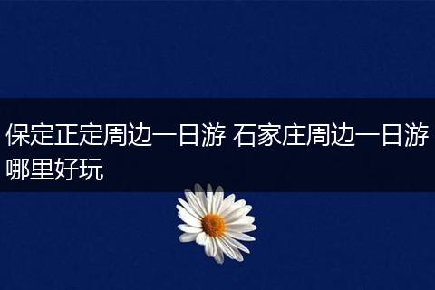 保定正定周边一日游 石家庄周边一日游哪里好玩