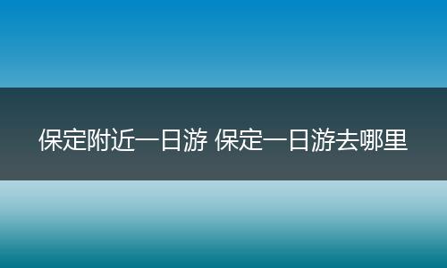 保定附近一日游 保定一日游去哪里