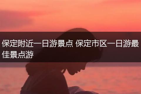 保定附近一日游景点 保定市区一日游最佳景点游
