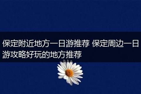 保定附近地方一日游推荐 保定周边一日游攻略好玩的地方推荐