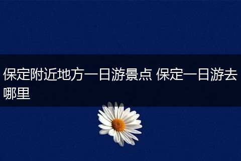 保定附近地方一日游景点 保定一日游去哪里
