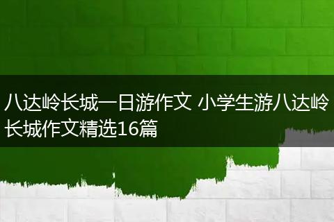 八达岭长城一日游作文 小学生游八达岭长城作文精选16篇