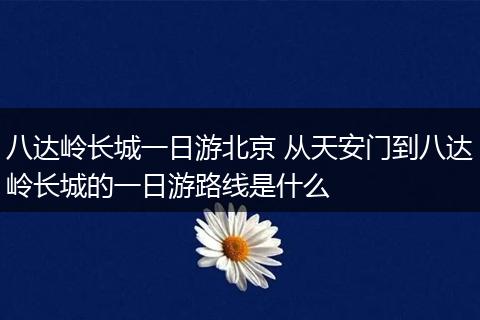 八达岭长城一日游北京 从天安门到八达岭长城的一日游路线是什么