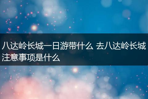 八达岭长城一日游带什么 去八达岭长城注意事项是什么