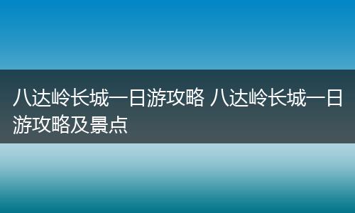 八达岭长城一日游攻略 八达岭长城一日游攻略及景点