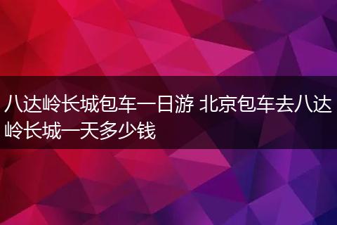 八达岭长城包车一日游 北京包车去八达岭长城一天多少钱