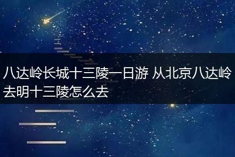 八达岭长城十三陵一日游 从北京八达岭去明十三陵怎么去