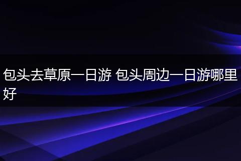 包头去草原一日游 包头周边一日游哪里好