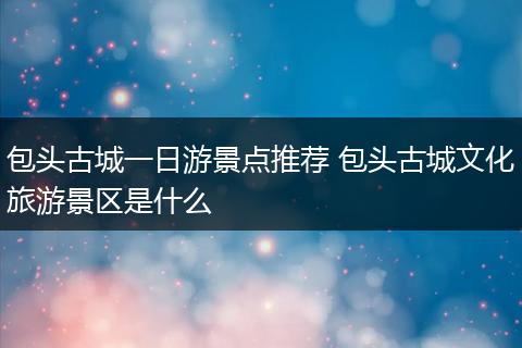 包头古城一日游景点推荐 包头古城文化旅游景区是什么